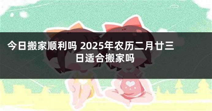 今日搬家顺利吗 2025年农历二月廿三日适合搬家吗