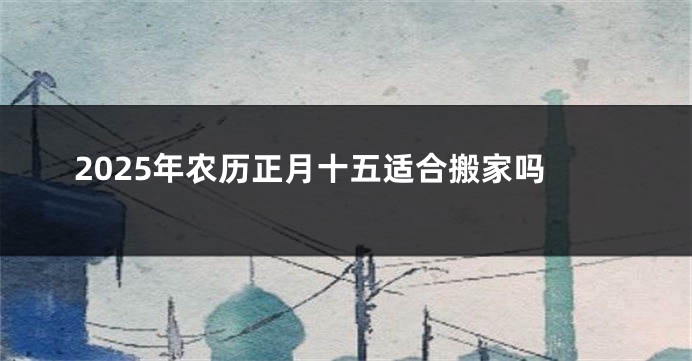 2025年农历正月十五适合搬家吗