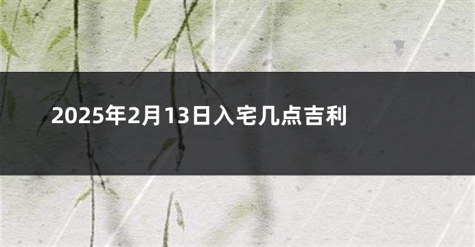 2025年2月13日入宅几点吉利