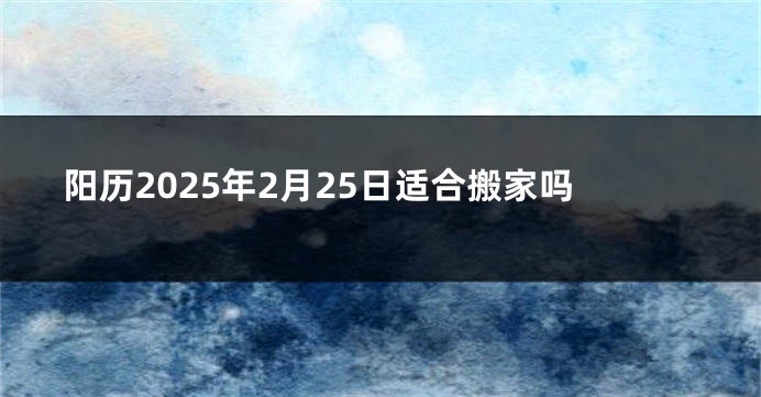 阳历2025年2月25日适合搬家吗