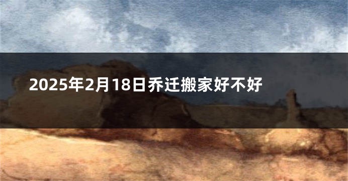 2025年2月18日乔迁搬家好不好