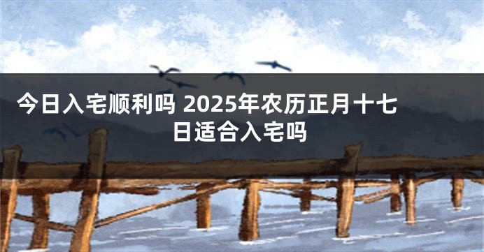 今日入宅顺利吗 2025年农历正月十七日适合入宅吗