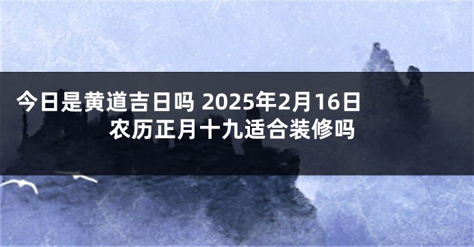 今日是黄道吉日吗 2025年2月16日农历正月十九适合装修吗