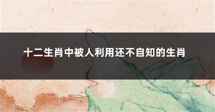 十二生肖中被人利用还不自知的生肖