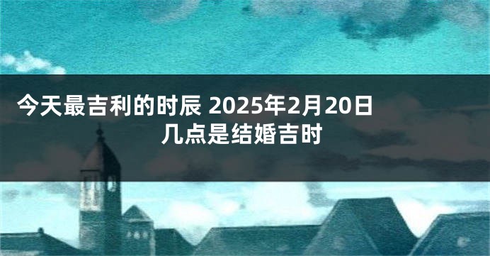 今天最吉利的时辰 2025年2月20日几点是结婚吉时