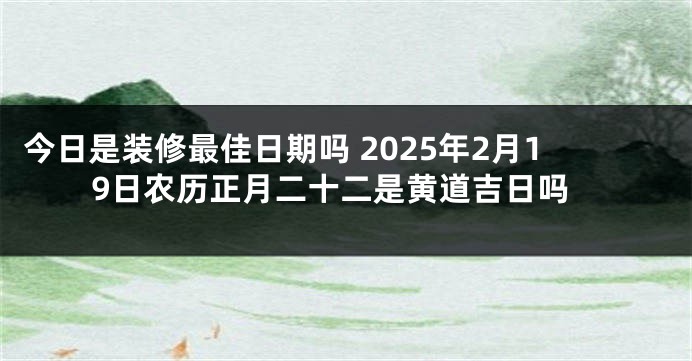 今日是装修最佳日期吗 2025年2月19日农历正月二十二是黄道吉日吗
