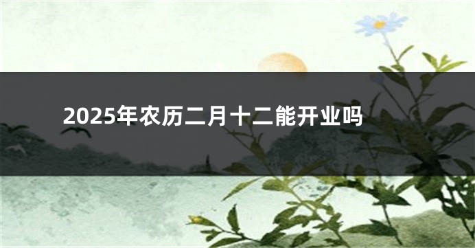 2025年农历二月十二能开业吗