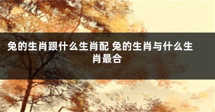 兔的生肖跟什么生肖配 兔的生肖与什么生肖最合