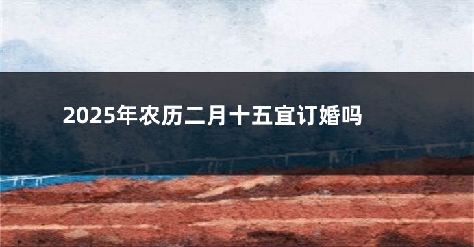 2025年农历二月十五宜订婚吗