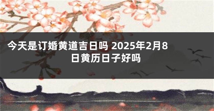 今天是订婚黄道吉日吗 2025年2月8日黄历日子好吗
