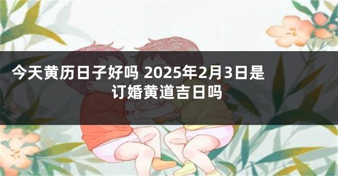 今天黄历日子好吗 2025年2月3日是订婚黄道吉日吗