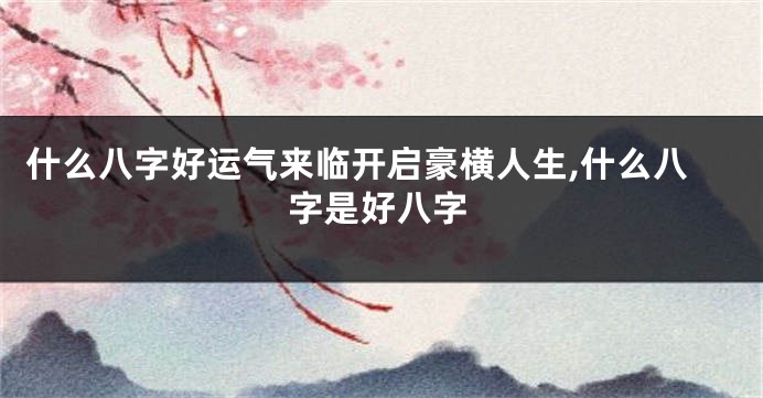 什么八字好运气来临开启豪横人生,什么八字是好八字
