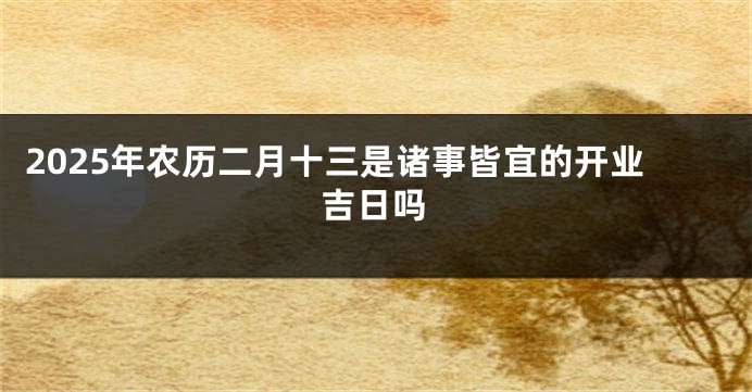 2025年农历二月十三是诸事皆宜的开业吉日吗