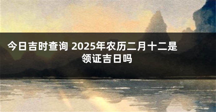 今日吉时查询 2025年农历二月十二是领证吉日吗