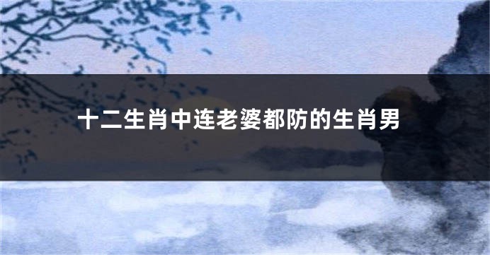 十二生肖中连老婆都防的生肖男