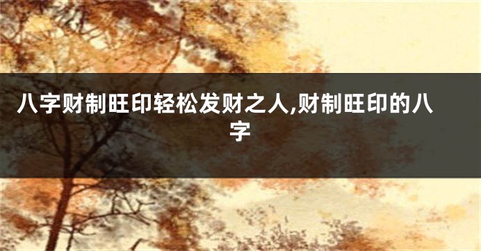八字财制旺印轻松发财之人,财制旺印的八字