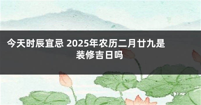 今天时辰宜忌 2025年农历二月廿九是装修吉日吗