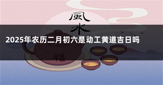 2025年农历二月初六是动工黄道吉日吗
