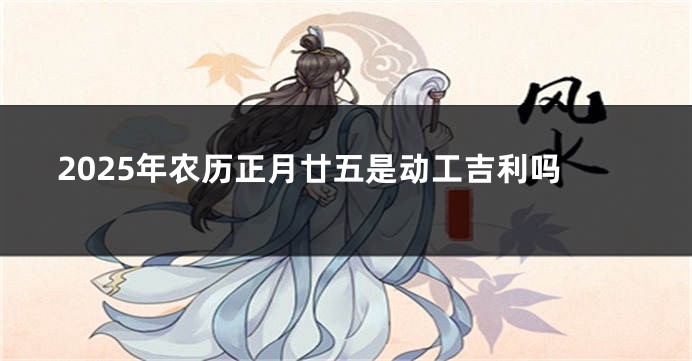2025年农历正月廿五是动工吉利吗
