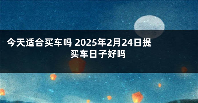 今天适合买车吗 2025年2月24日提买车日子好吗