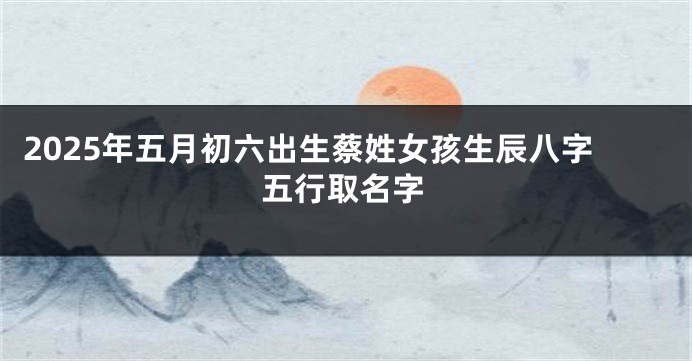 2025年五月初六出生蔡姓女孩生辰八字五行取名字