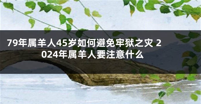 79年属羊人45岁如何避免牢狱之灾 2024年属羊人要注意什么