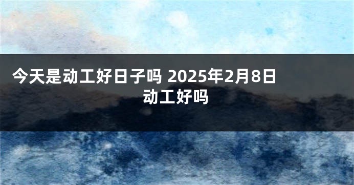 今天是动工好日子吗 2025年2月8日动工好吗