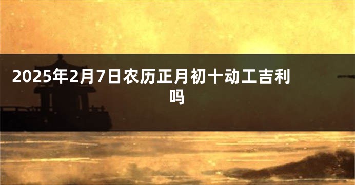 2025年2月7日农历正月初十动工吉利吗