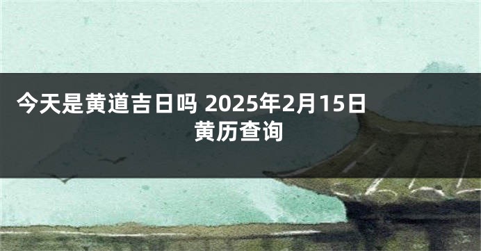 今天是黄道吉日吗 2025年2月15日黄历查询