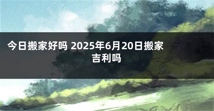 今日搬家好吗 2025年6月20日搬家吉利吗