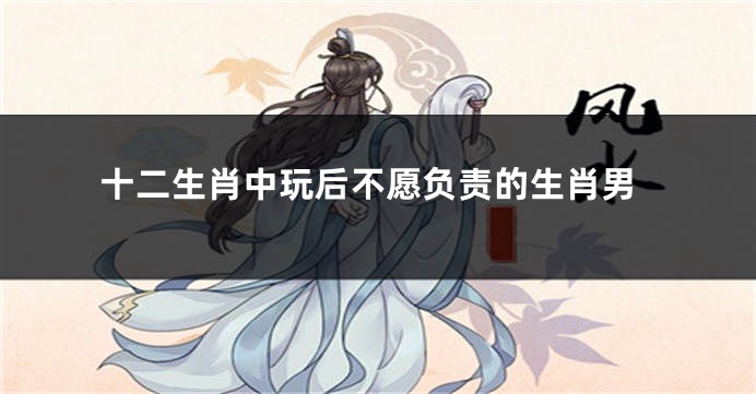 十二生肖中玩后不愿负责的生肖男