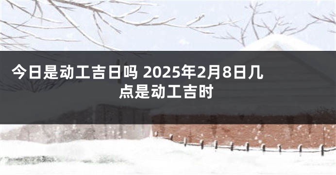 今日是动工吉日吗 2025年2月8日几点是动工吉时