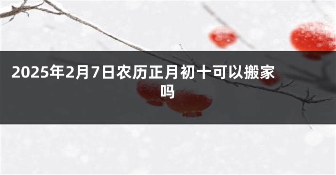 2025年2月7日农历正月初十可以搬家吗