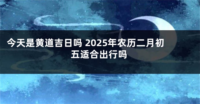 今天是黄道吉日吗 2025年农历二月初五适合出行吗
