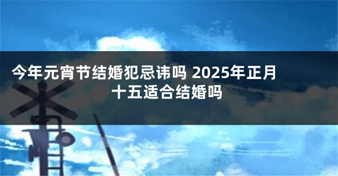 今年元宵节结婚犯忌讳吗 2025年正月十五适合结婚吗