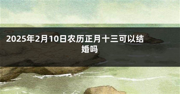 2025年2月10日农历正月十三可以结婚吗
