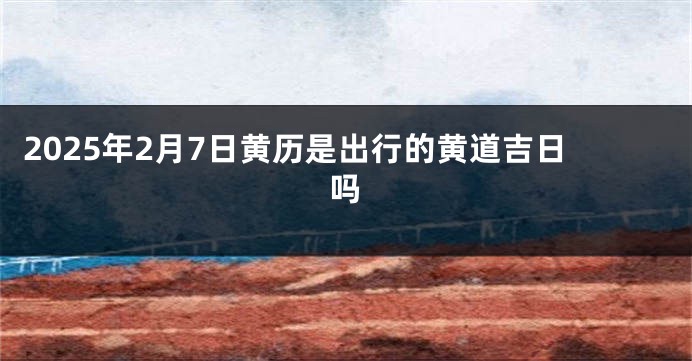 2025年2月7日黄历是出行的黄道吉日吗