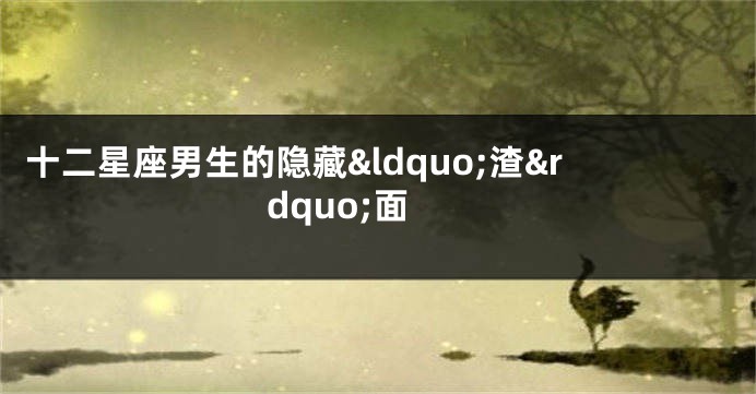 十二星座男生的隐藏&ldquo;渣&rdquo;面