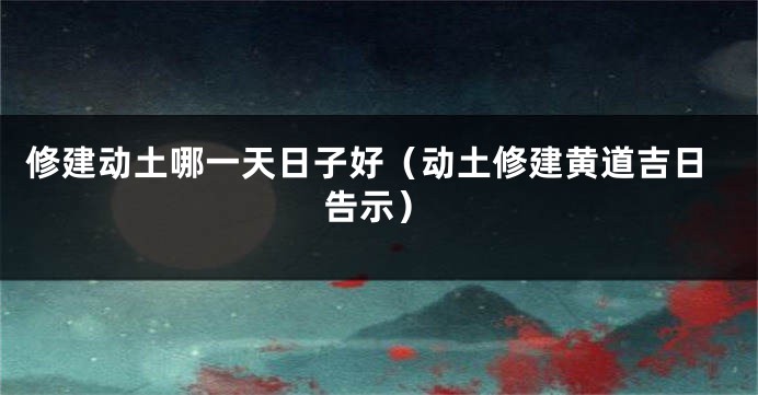 修建动土哪一天日子好（动土修建黄道吉日告示）