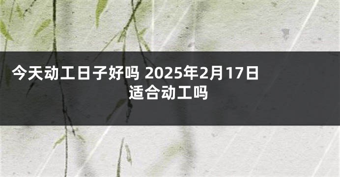 今天动工日子好吗 2025年2月17日适合动工吗