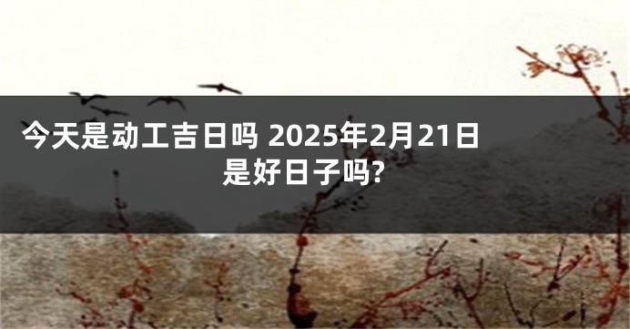 今天是动工吉日吗 2025年2月21日是好日子吗?