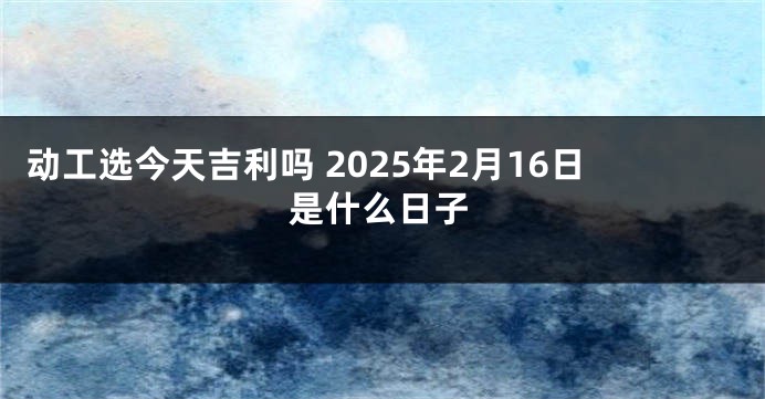 动工选今天吉利吗 2025年2月16日是什么日子