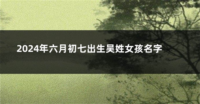 2024年六月初七出生吴姓女孩名字