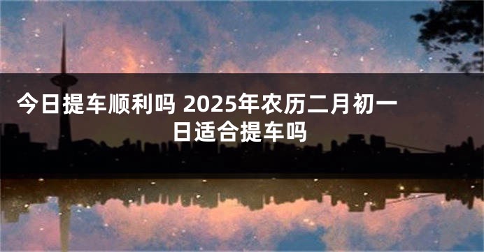 今日提车顺利吗 2025年农历二月初一日适合提车吗