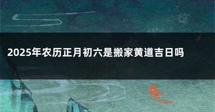 2025年农历正月初六是搬家黄道吉日吗