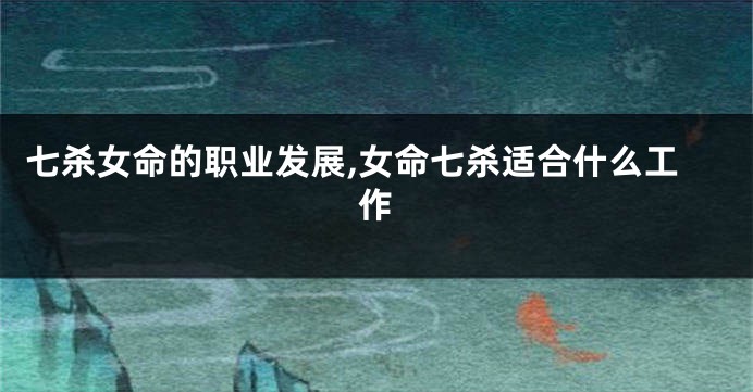 七杀女命的职业发展,女命七杀适合什么工作