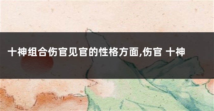 十神组合伤官见官的性格方面,伤官 十神