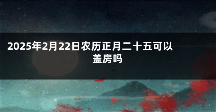 2025年2月22日农历正月二十五可以盖房吗