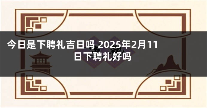 今日是下聘礼吉日吗 2025年2月11日下聘礼好吗