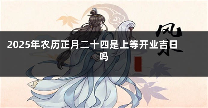 2025年农历正月二十四是上等开业吉日吗